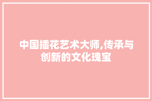 中国插花艺术大师,传承与创新的文化瑰宝