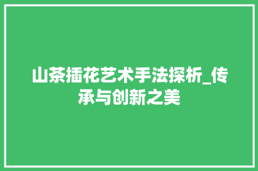 山茶插花艺术手法探析_传承与创新之美