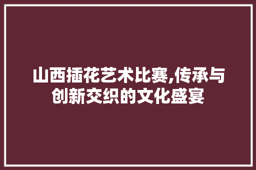 山西插花艺术比赛,传承与创新交织的文化盛宴