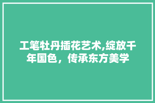 工笔牡丹插花艺术,绽放千年国色，传承东方美学