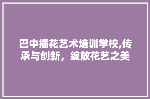 巴中插花艺术培训学校,传承与创新，绽放花艺之美