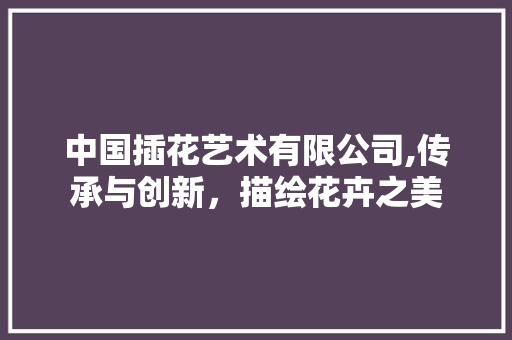 中国插花艺术有限公司,传承与创新，描绘花卉之美
