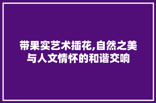 带果实艺术插花,自然之美与人文情怀的和谐交响