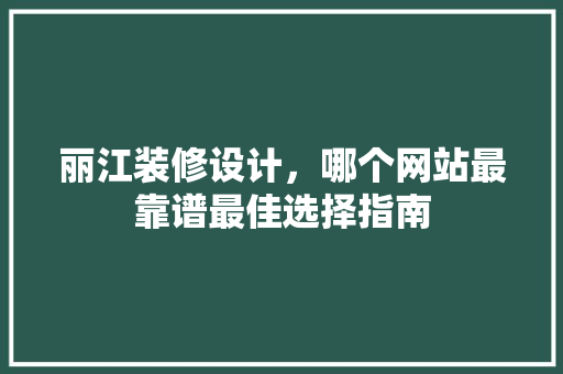 丽江装修设计，哪个网站最靠谱最佳选择指南
