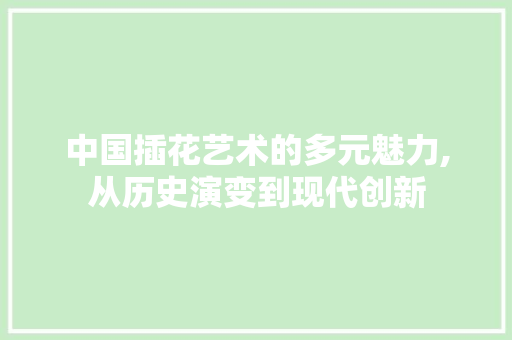 中国插花艺术的多元魅力,从历史演变到现代创新