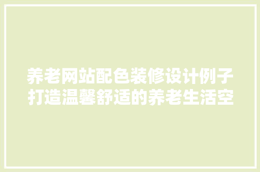 养老网站配色装修设计例子打造温馨舒适的养老生活空间