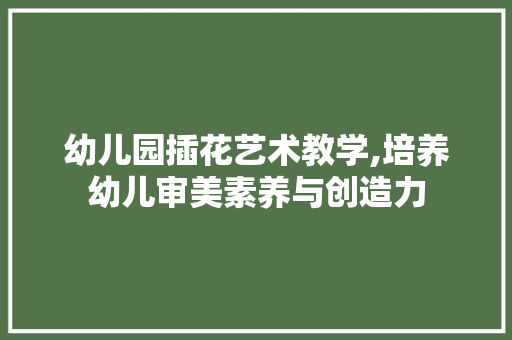 幼儿园插花艺术教学,培养幼儿审美素养与创造力