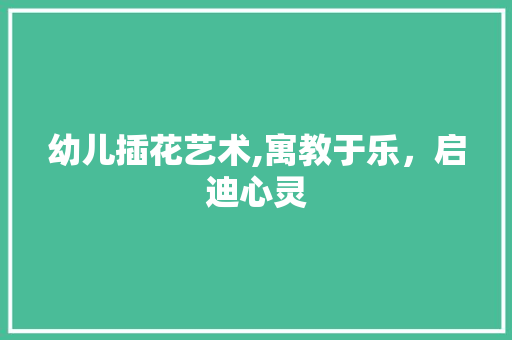 幼儿插花艺术,寓教于乐，启迪心灵