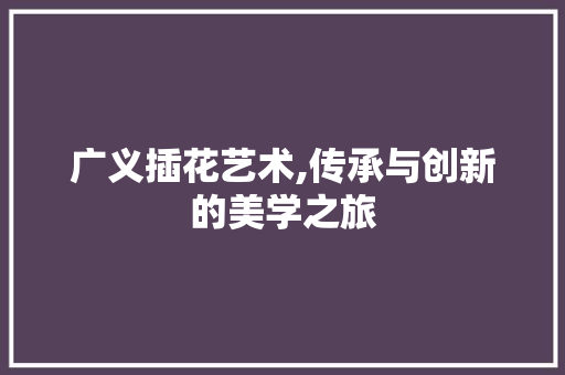 广义插花艺术,传承与创新的美学之旅