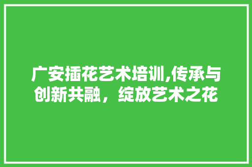 广安插花艺术培训,传承与创新共融，绽放艺术之花