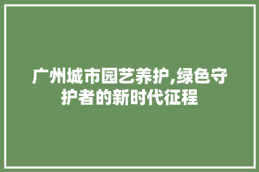 广州城市园艺养护,绿色守护者的新时代征程