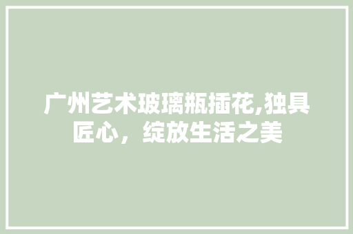 广州艺术玻璃瓶插花,独具匠心，绽放生活之美