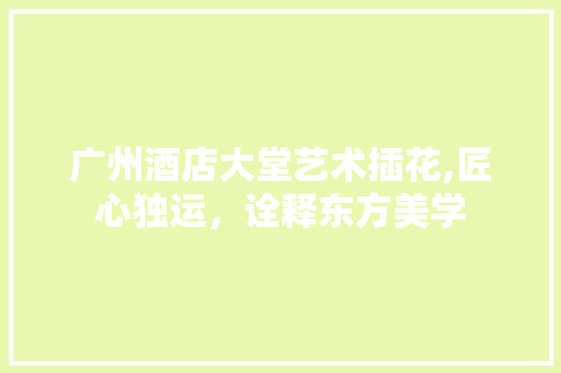 广州酒店大堂艺术插花,匠心独运，诠释东方美学