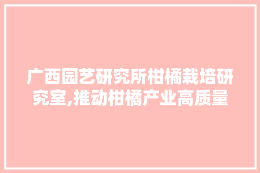 广西园艺研究所柑橘栽培研究室,推动柑橘产业高质量发展的科研先锋