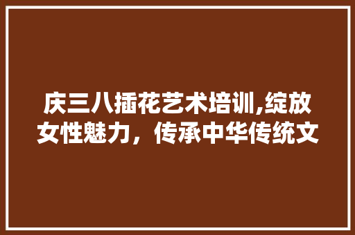 庆三八插花艺术培训,绽放女性魅力，传承中华传统文化