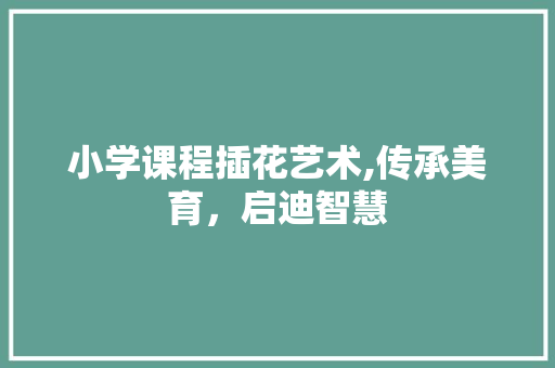 小学课程插花艺术,传承美育，启迪智慧