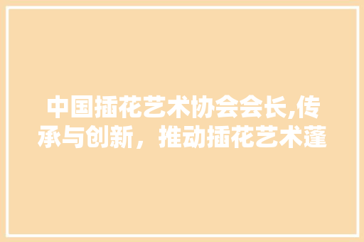 中国插花艺术协会会长,传承与创新，推动插花艺术蓬勃发展