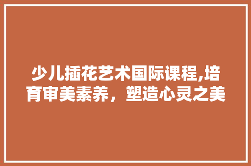 少儿插花艺术国际课程,培育审美素养，塑造心灵之美