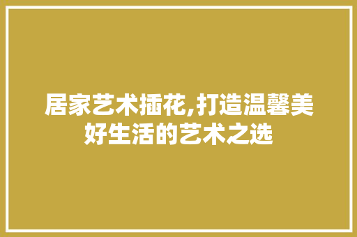 居家艺术插花,打造温馨美好生活的艺术之选