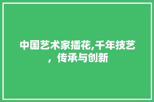 中国艺术家插花,千年技艺，传承与创新