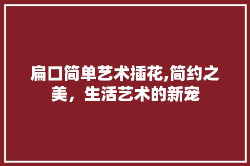 扁口简单艺术插花,简约之美，生活艺术的新宠