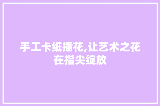 手工卡纸插花,让艺术之花在指尖绽放