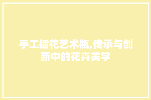 手工插花艺术瓶,传承与创新中的花卉美学