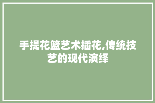手提花篮艺术插花,传统技艺的现代演绎