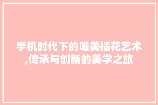 手机时代下的唯美插花艺术,传承与创新的美学之旅