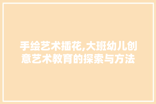 手绘艺术插花,大班幼儿创意艺术教育的探索与方法