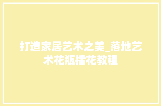 打造家居艺术之美_落地艺术花瓶插花教程