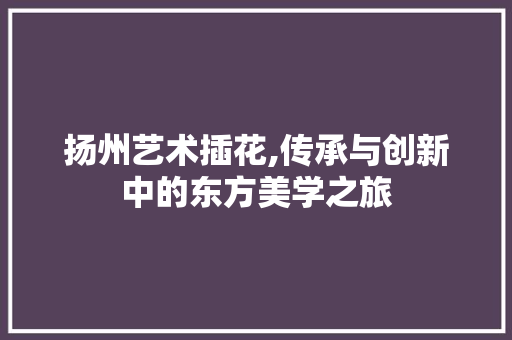 扬州艺术插花,传承与创新中的东方美学之旅
