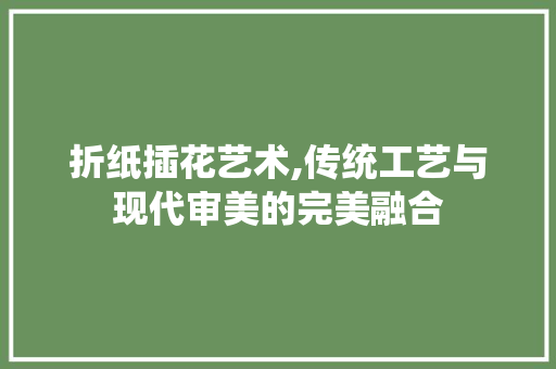 折纸插花艺术,传统工艺与现代审美的完美融合