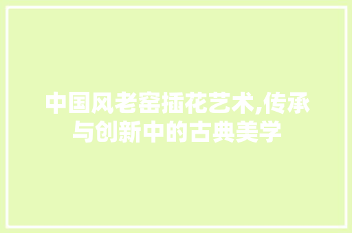 中国风老窑插花艺术,传承与创新中的古典美学