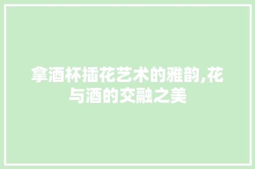 拿酒杯插花艺术的雅韵,花与酒的交融之美
