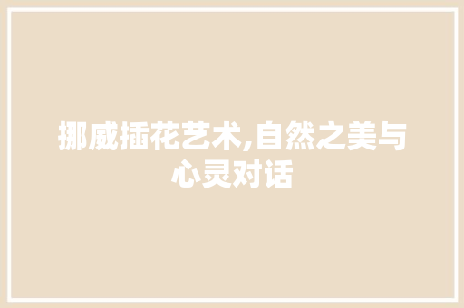 挪威插花艺术,自然之美与心灵对话