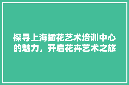 探寻上海插花艺术培训中心的魅力，开启花卉艺术之旅