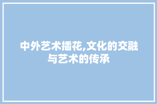 中外艺术插花,文化的交融与艺术的传承