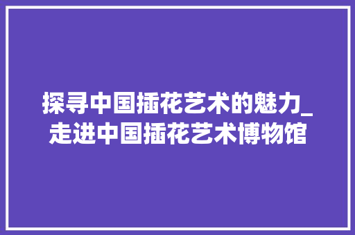 探寻中国插花艺术的魅力_走进中国插花艺术博物馆
