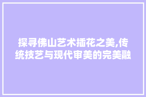探寻佛山艺术插花之美,传统技艺与现代审美的完美融合