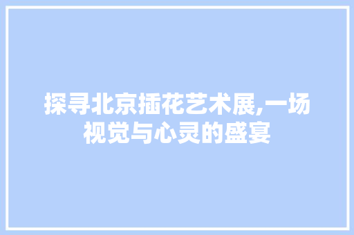 探寻北京插花艺术展,一场视觉与心灵的盛宴