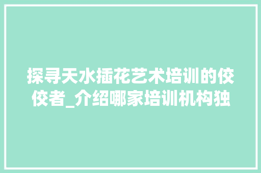 探寻天水插花艺术培训的佼佼者_介绍哪家培训机构独占鳌头