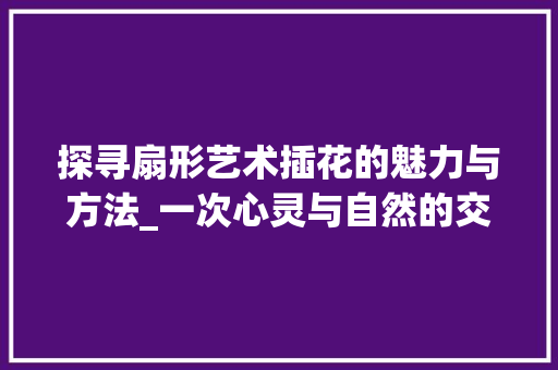 探寻扇形艺术插花的魅力与方法_一次心灵与自然的交融之旅
