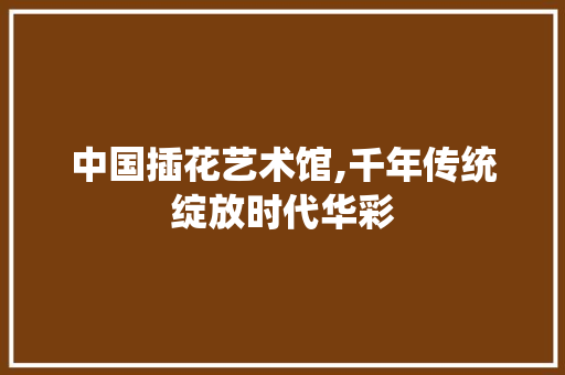 中国插花艺术馆,千年传统绽放时代华彩