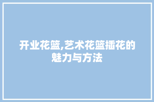 开业花篮,艺术花篮插花的魅力与方法
