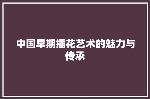 中国早期插花艺术的魅力与传承