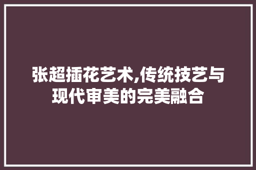 张超插花艺术,传统技艺与现代审美的完美融合