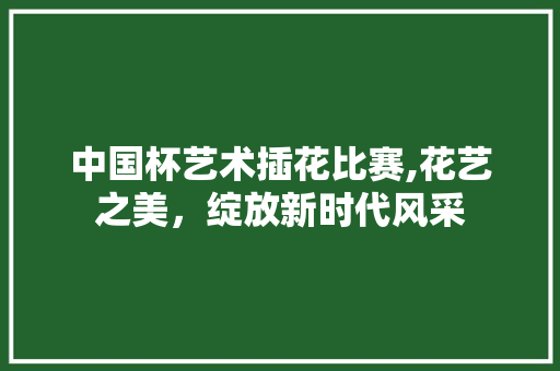 中国杯艺术插花比赛,花艺之美，绽放新时代风采