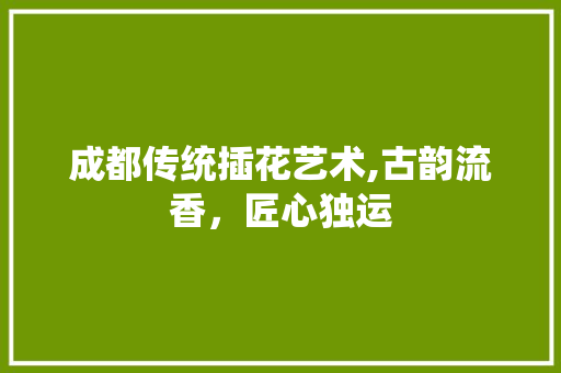 成都传统插花艺术,古韵流香，匠心独运