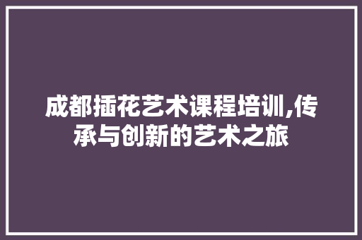 成都插花艺术课程培训,传承与创新的艺术之旅